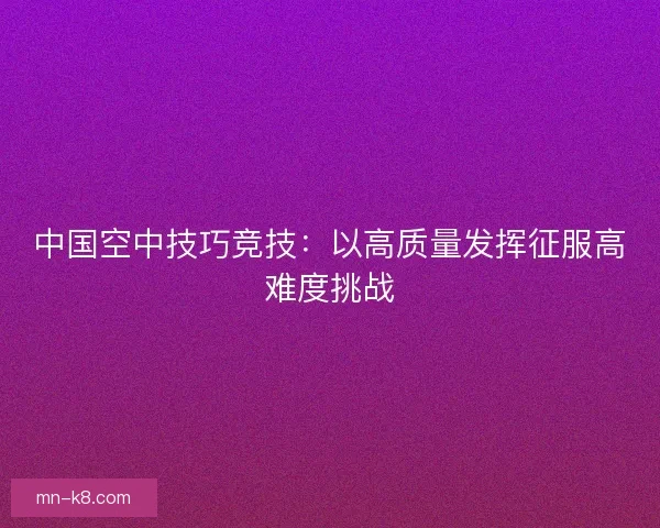 中国空中技巧竞技：以高质量发挥征服高难度挑战
