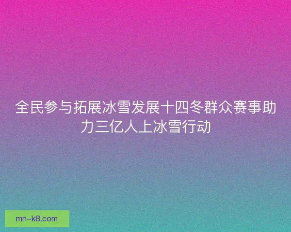 全民参与拓展冰雪发展十四冬群众赛事助力三亿人上冰雪行动