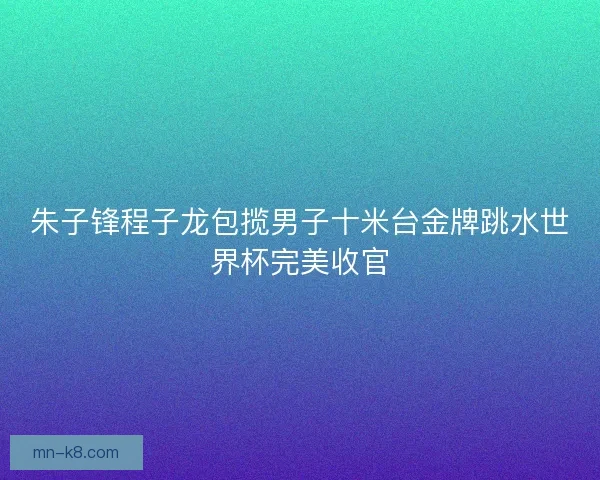 朱子锋程子龙包揽男子十米台金牌跳水世界杯完美收官