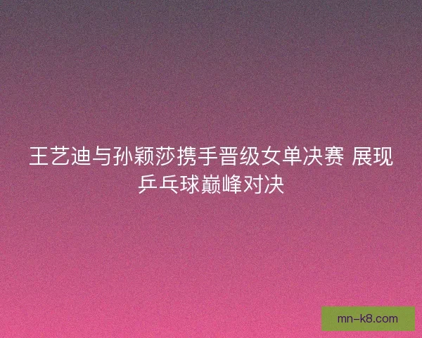 王艺迪与孙颖莎携手晋级女单决赛 展现乒乓球巅峰对决