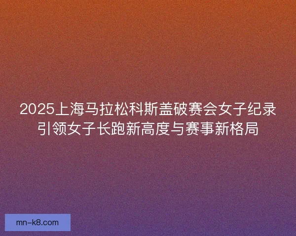 2025上海马拉松科斯盖破赛会女子纪录引领女子长跑新高度与赛事新格局